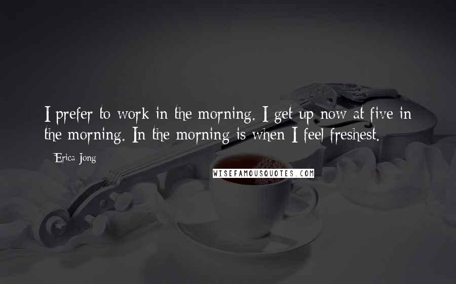 Erica Jong Quotes: I prefer to work in the morning. I get up now at five in the morning. In the morning is when I feel freshest.
