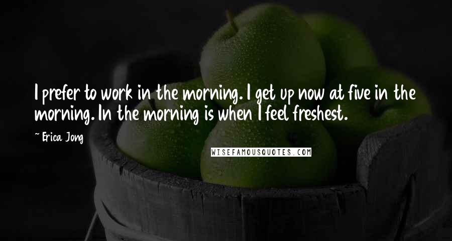 Erica Jong Quotes: I prefer to work in the morning. I get up now at five in the morning. In the morning is when I feel freshest.