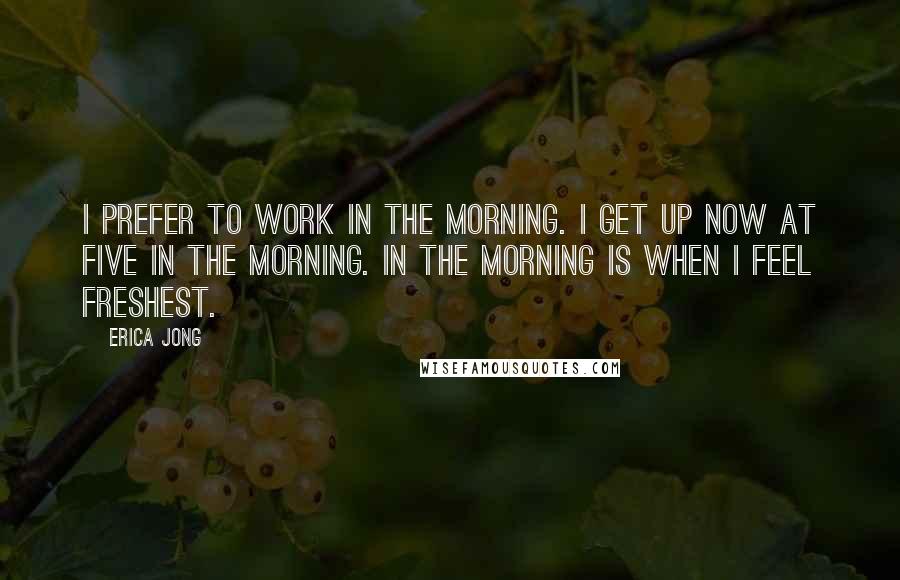 Erica Jong Quotes: I prefer to work in the morning. I get up now at five in the morning. In the morning is when I feel freshest.