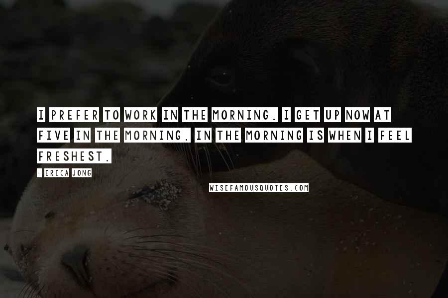 Erica Jong Quotes: I prefer to work in the morning. I get up now at five in the morning. In the morning is when I feel freshest.