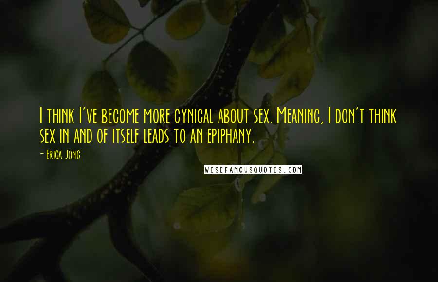 Erica Jong Quotes: I think I've become more cynical about sex. Meaning, I don't think sex in and of itself leads to an epiphany.