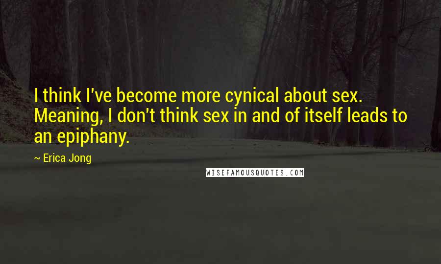 Erica Jong Quotes: I think I've become more cynical about sex. Meaning, I don't think sex in and of itself leads to an epiphany.