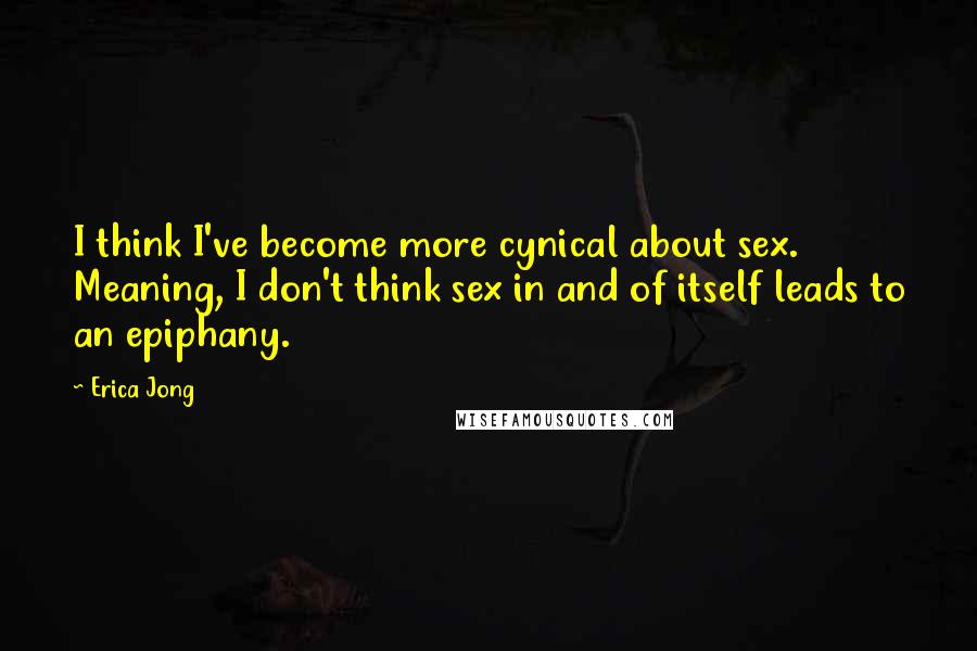 Erica Jong Quotes: I think I've become more cynical about sex. Meaning, I don't think sex in and of itself leads to an epiphany.