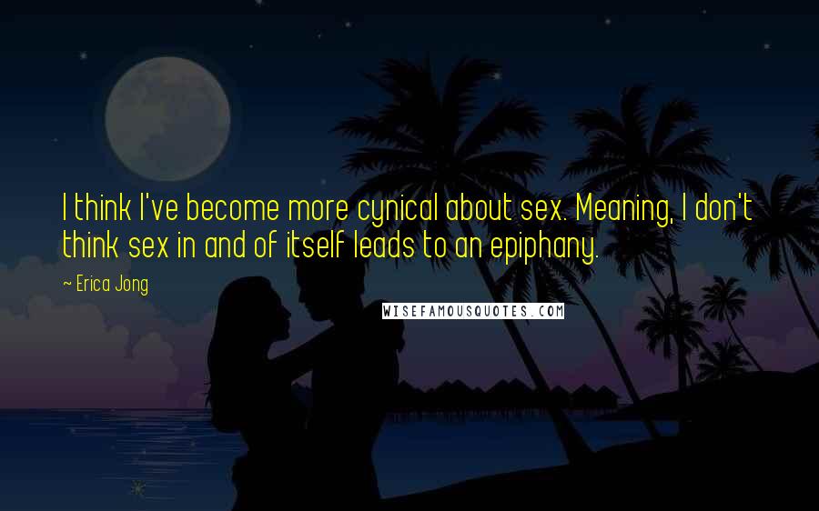 Erica Jong Quotes: I think I've become more cynical about sex. Meaning, I don't think sex in and of itself leads to an epiphany.