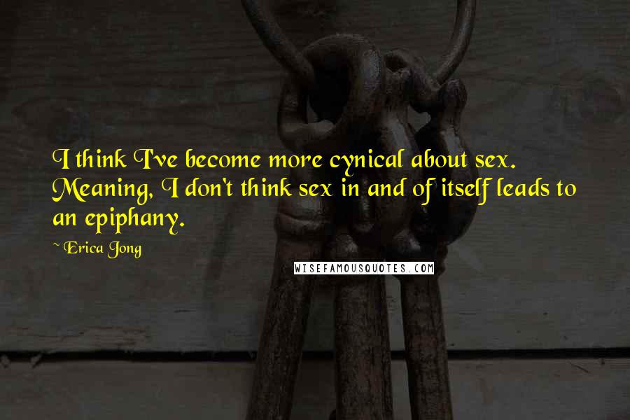Erica Jong Quotes: I think I've become more cynical about sex. Meaning, I don't think sex in and of itself leads to an epiphany.