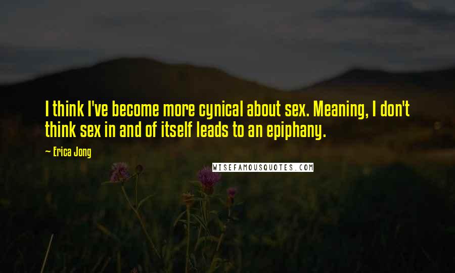 Erica Jong Quotes: I think I've become more cynical about sex. Meaning, I don't think sex in and of itself leads to an epiphany.