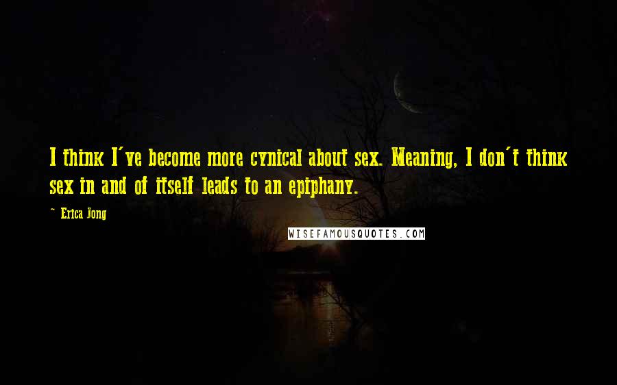 Erica Jong Quotes: I think I've become more cynical about sex. Meaning, I don't think sex in and of itself leads to an epiphany.