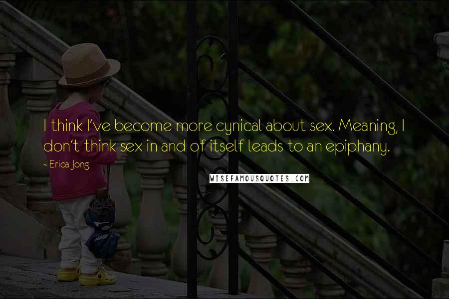 Erica Jong Quotes: I think I've become more cynical about sex. Meaning, I don't think sex in and of itself leads to an epiphany.