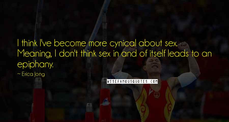 Erica Jong Quotes: I think I've become more cynical about sex. Meaning, I don't think sex in and of itself leads to an epiphany.