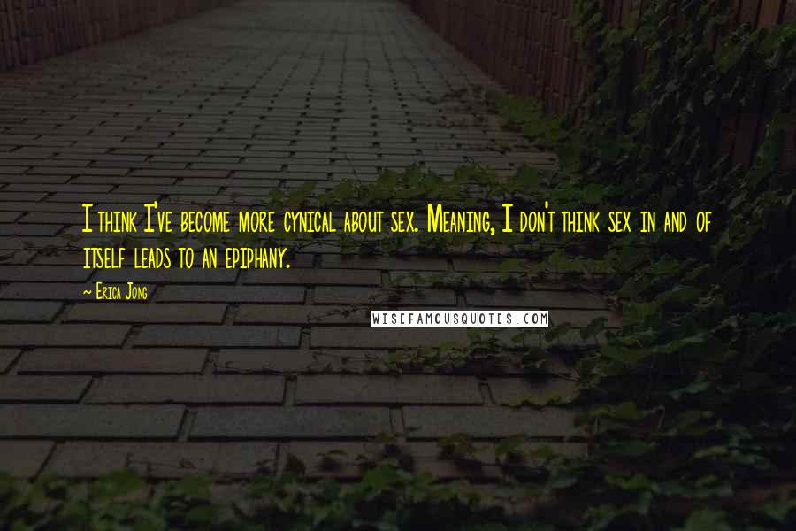 Erica Jong Quotes: I think I've become more cynical about sex. Meaning, I don't think sex in and of itself leads to an epiphany.
