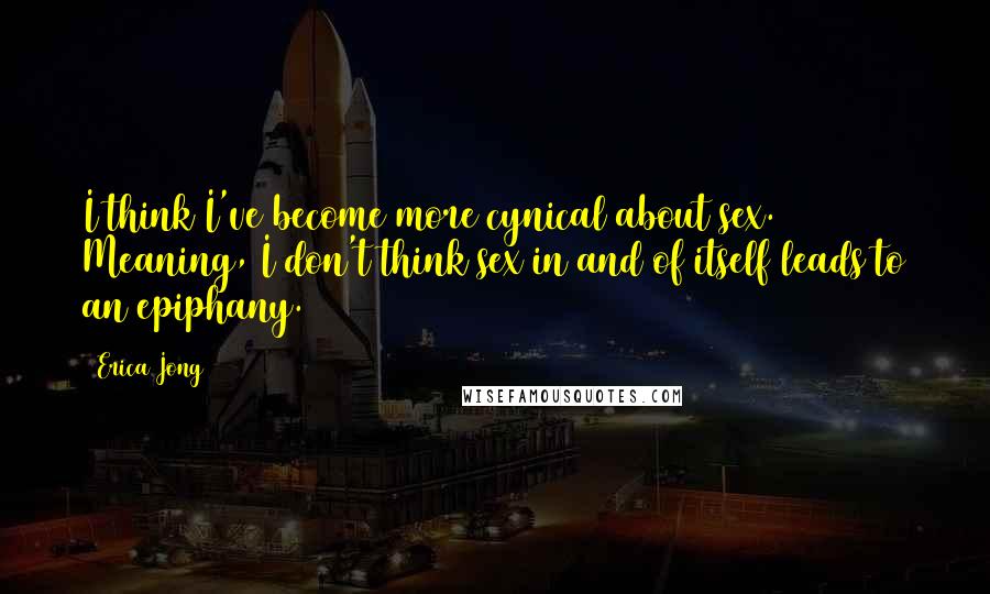 Erica Jong Quotes: I think I've become more cynical about sex. Meaning, I don't think sex in and of itself leads to an epiphany.