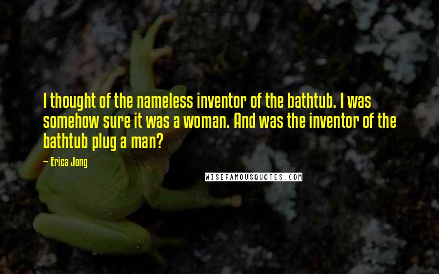 Erica Jong Quotes: I thought of the nameless inventor of the bathtub. I was somehow sure it was a woman. And was the inventor of the bathtub plug a man?