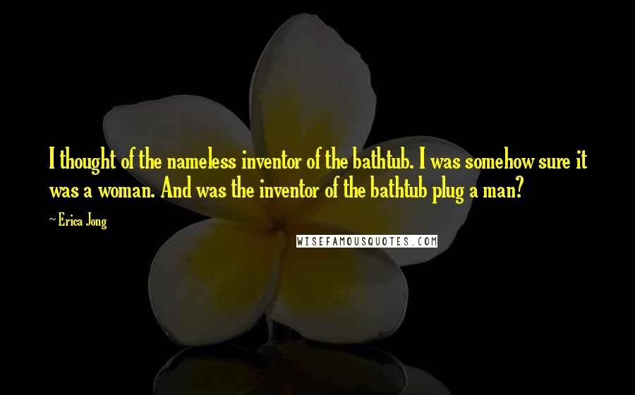 Erica Jong Quotes: I thought of the nameless inventor of the bathtub. I was somehow sure it was a woman. And was the inventor of the bathtub plug a man?