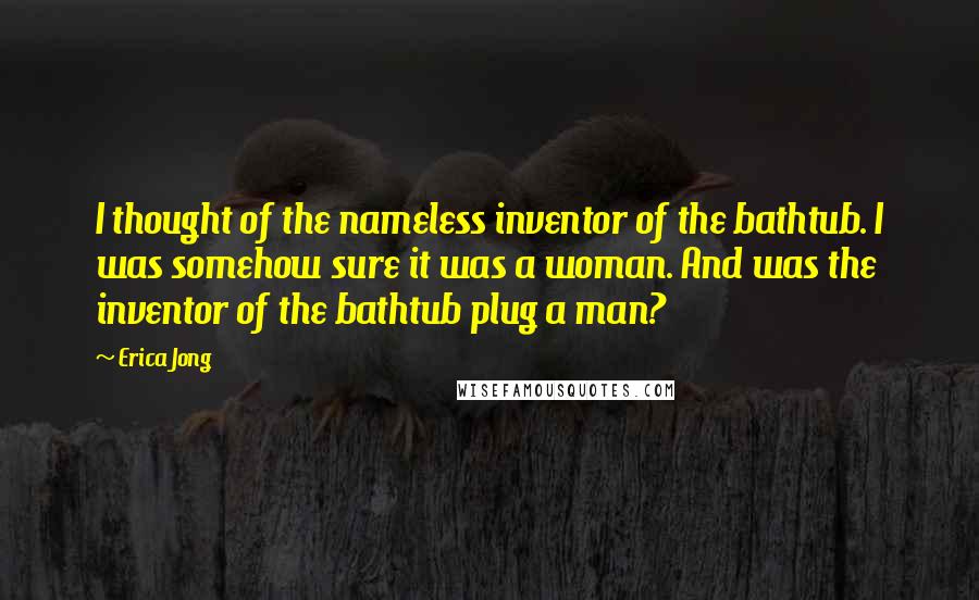 Erica Jong Quotes: I thought of the nameless inventor of the bathtub. I was somehow sure it was a woman. And was the inventor of the bathtub plug a man?