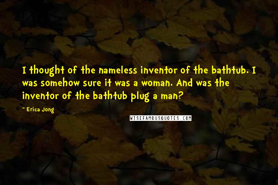 Erica Jong Quotes: I thought of the nameless inventor of the bathtub. I was somehow sure it was a woman. And was the inventor of the bathtub plug a man?