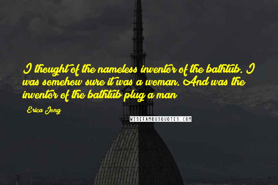 Erica Jong Quotes: I thought of the nameless inventor of the bathtub. I was somehow sure it was a woman. And was the inventor of the bathtub plug a man?