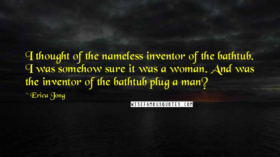 Erica Jong Quotes: I thought of the nameless inventor of the bathtub. I was somehow sure it was a woman. And was the inventor of the bathtub plug a man?