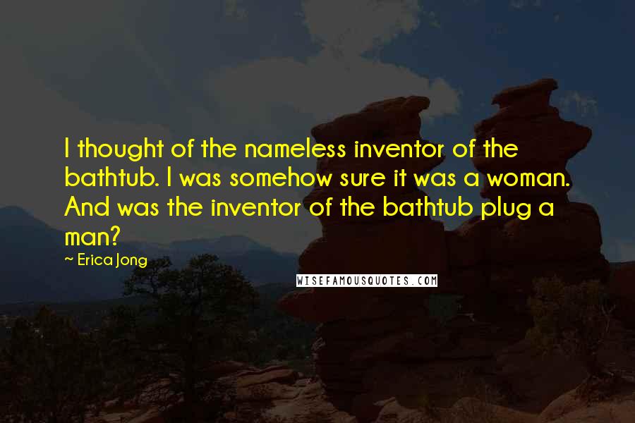 Erica Jong Quotes: I thought of the nameless inventor of the bathtub. I was somehow sure it was a woman. And was the inventor of the bathtub plug a man?