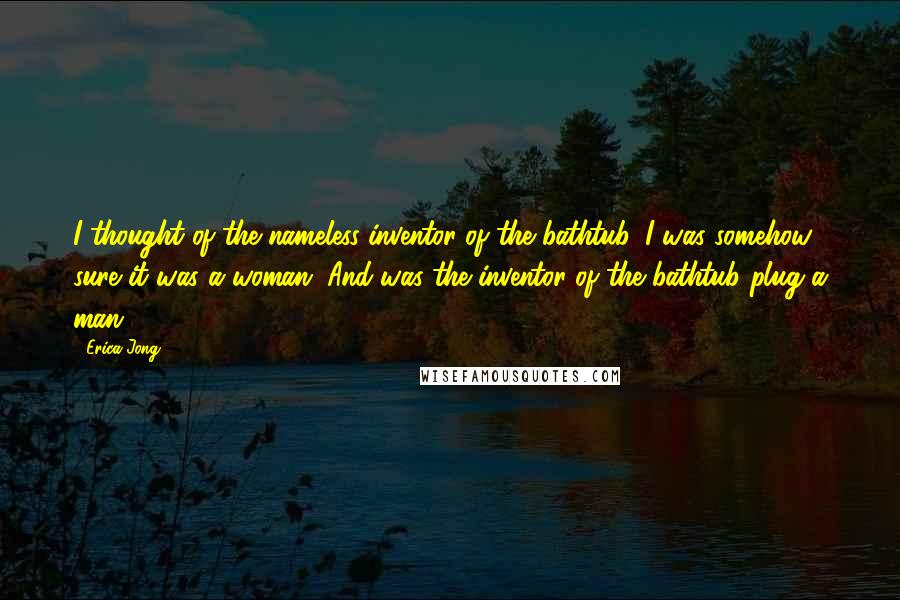 Erica Jong Quotes: I thought of the nameless inventor of the bathtub. I was somehow sure it was a woman. And was the inventor of the bathtub plug a man?