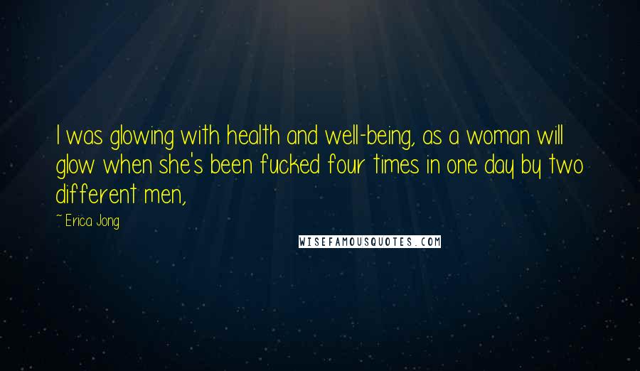Erica Jong Quotes: I was glowing with health and well-being, as a woman will glow when she's been fucked four times in one day by two different men,
