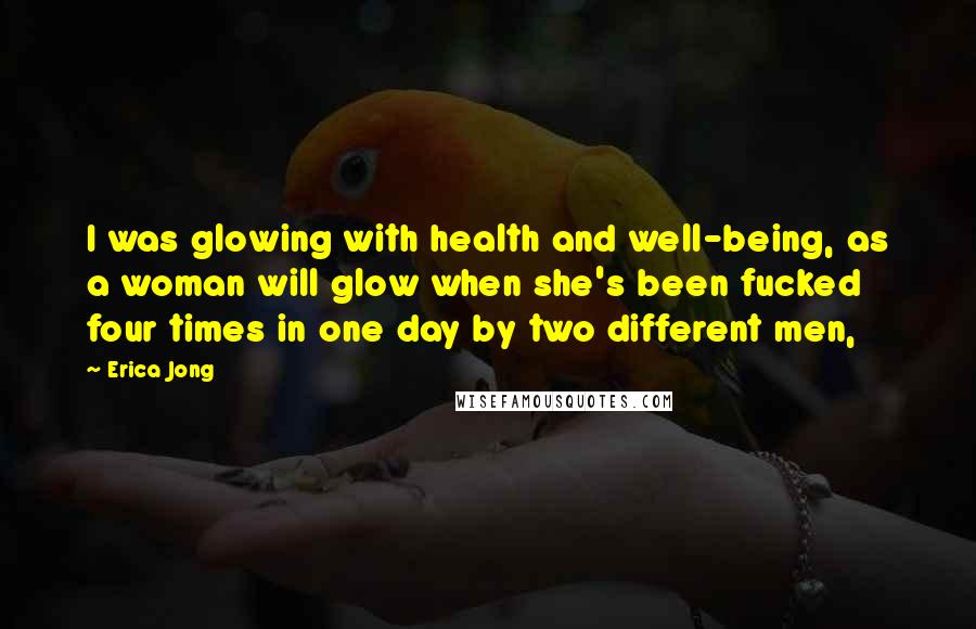 Erica Jong Quotes: I was glowing with health and well-being, as a woman will glow when she's been fucked four times in one day by two different men,