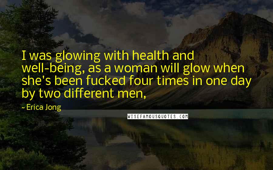 Erica Jong Quotes: I was glowing with health and well-being, as a woman will glow when she's been fucked four times in one day by two different men,