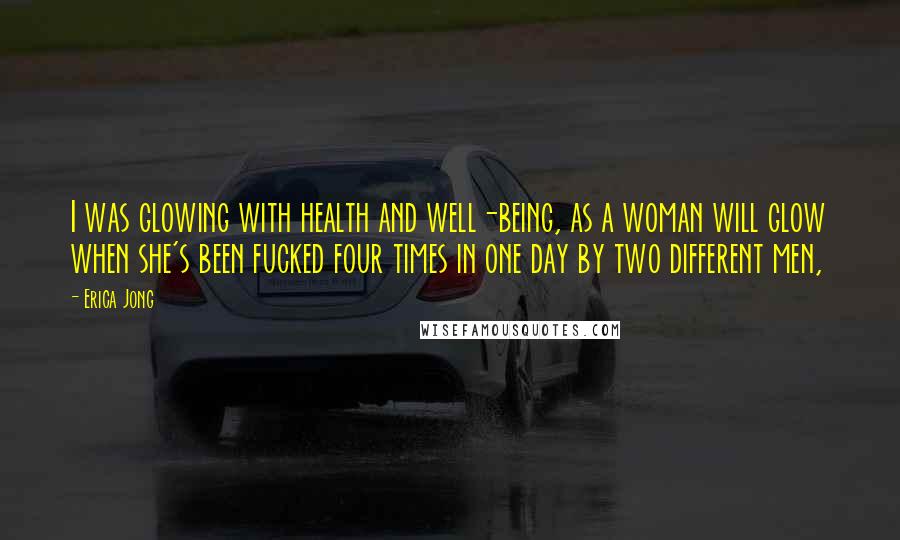 Erica Jong Quotes: I was glowing with health and well-being, as a woman will glow when she's been fucked four times in one day by two different men,