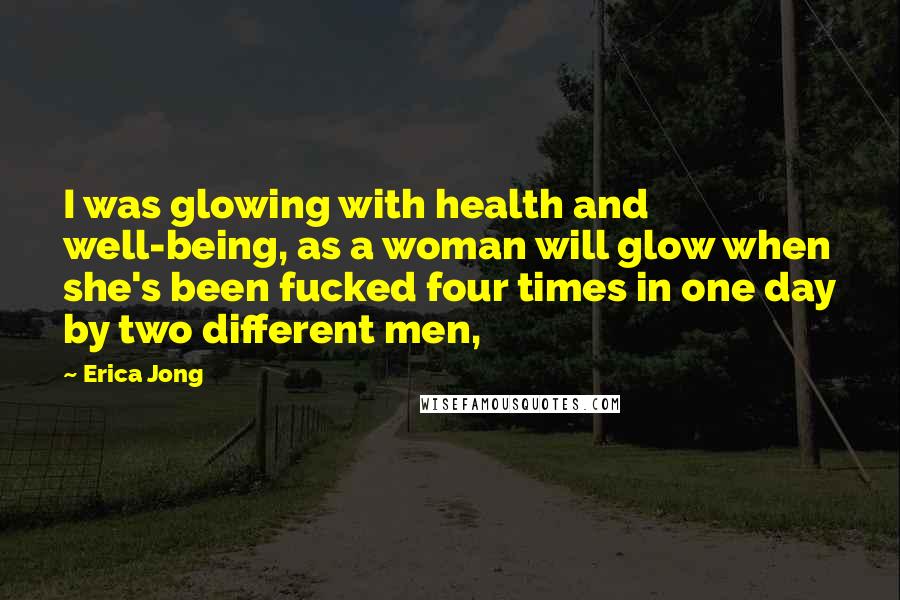 Erica Jong Quotes: I was glowing with health and well-being, as a woman will glow when she's been fucked four times in one day by two different men,