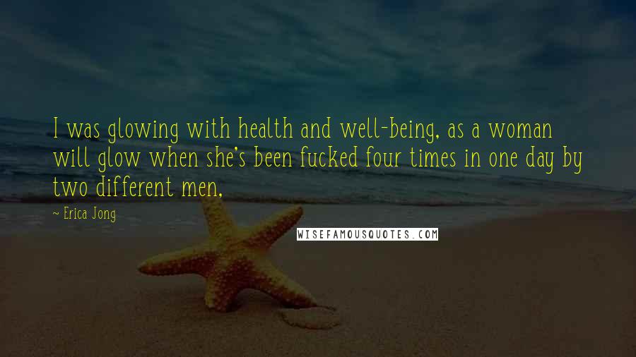 Erica Jong Quotes: I was glowing with health and well-being, as a woman will glow when she's been fucked four times in one day by two different men,