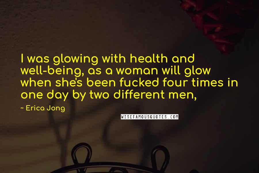 Erica Jong Quotes: I was glowing with health and well-being, as a woman will glow when she's been fucked four times in one day by two different men,
