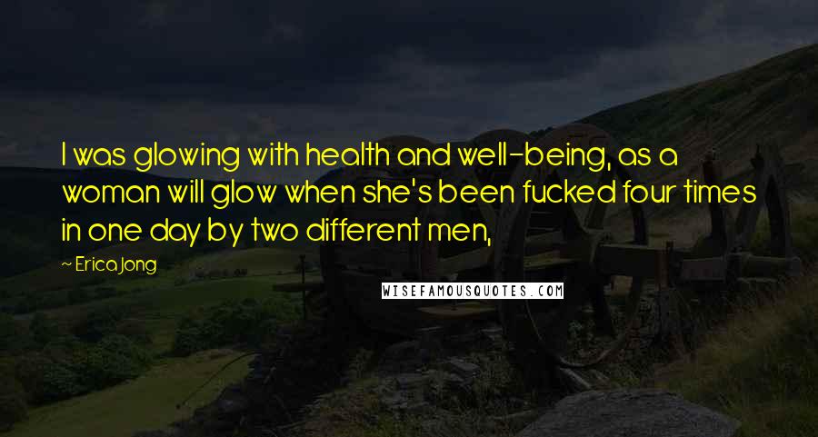 Erica Jong Quotes: I was glowing with health and well-being, as a woman will glow when she's been fucked four times in one day by two different men,