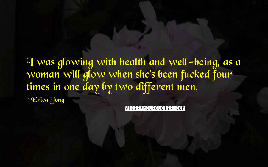 Erica Jong Quotes: I was glowing with health and well-being, as a woman will glow when she's been fucked four times in one day by two different men,