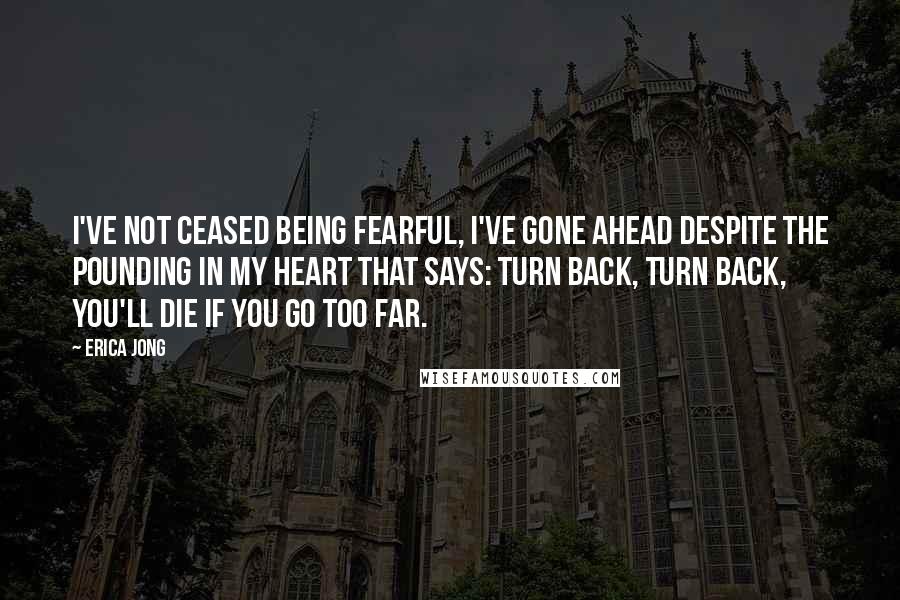 Erica Jong Quotes: I've not ceased being fearful, I've gone ahead despite the pounding in my heart that says: turn back, turn back, you'll die if you go too far.