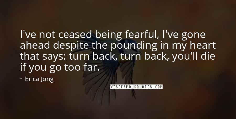 Erica Jong Quotes: I've not ceased being fearful, I've gone ahead despite the pounding in my heart that says: turn back, turn back, you'll die if you go too far.