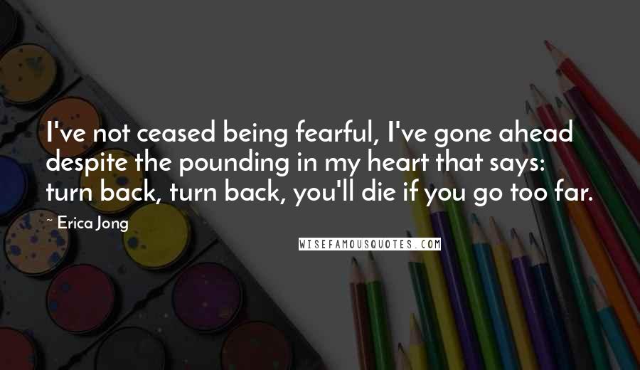 Erica Jong Quotes: I've not ceased being fearful, I've gone ahead despite the pounding in my heart that says: turn back, turn back, you'll die if you go too far.