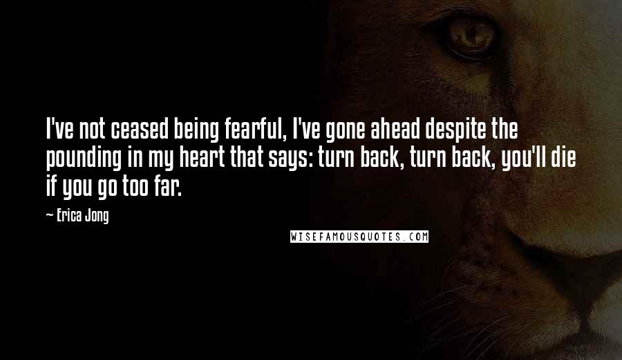 Erica Jong Quotes: I've not ceased being fearful, I've gone ahead despite the pounding in my heart that says: turn back, turn back, you'll die if you go too far.