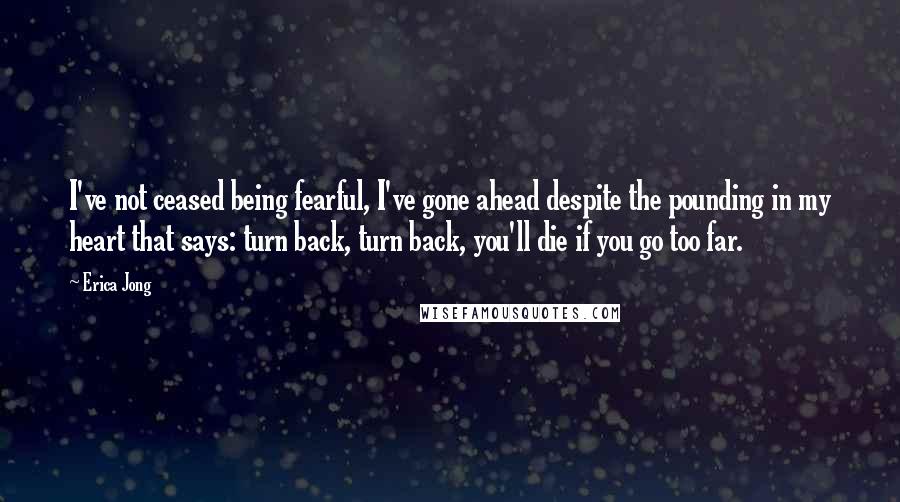 Erica Jong Quotes: I've not ceased being fearful, I've gone ahead despite the pounding in my heart that says: turn back, turn back, you'll die if you go too far.