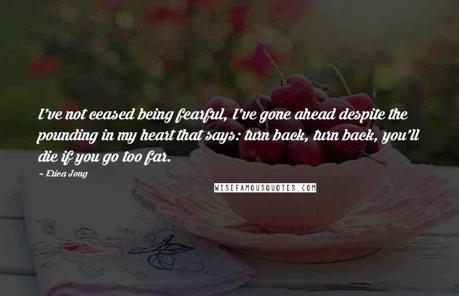 Erica Jong Quotes: I've not ceased being fearful, I've gone ahead despite the pounding in my heart that says: turn back, turn back, you'll die if you go too far.