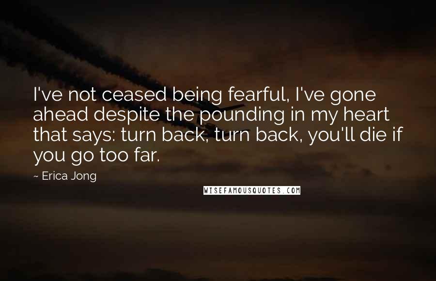 Erica Jong Quotes: I've not ceased being fearful, I've gone ahead despite the pounding in my heart that says: turn back, turn back, you'll die if you go too far.