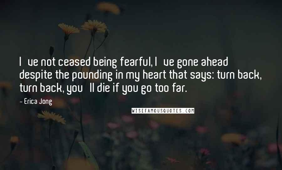 Erica Jong Quotes: I've not ceased being fearful, I've gone ahead despite the pounding in my heart that says: turn back, turn back, you'll die if you go too far.