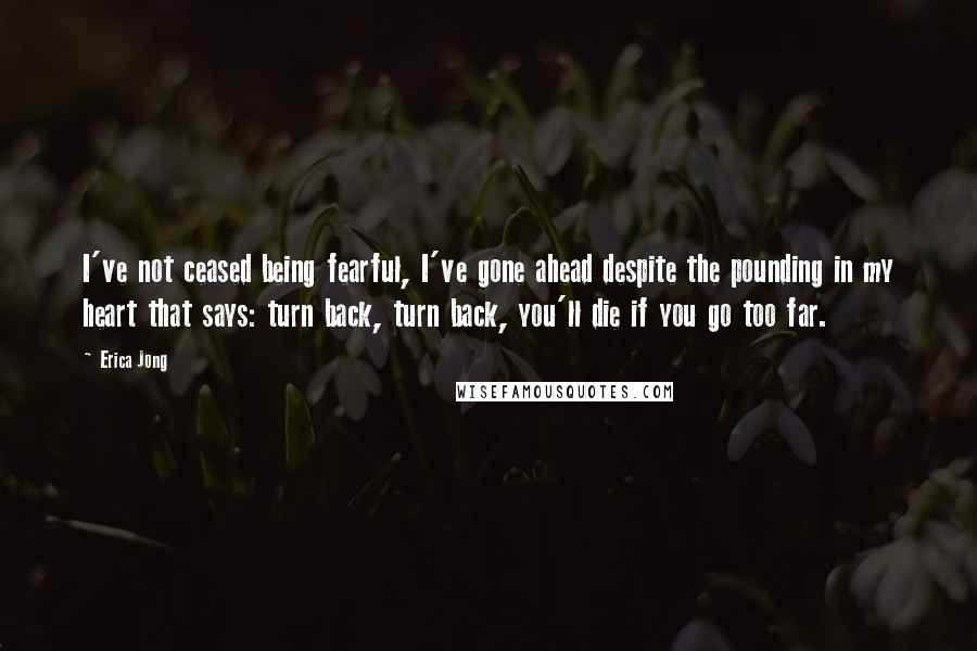 Erica Jong Quotes: I've not ceased being fearful, I've gone ahead despite the pounding in my heart that says: turn back, turn back, you'll die if you go too far.