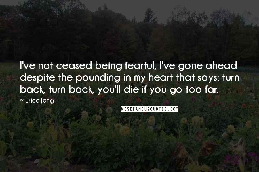 Erica Jong Quotes: I've not ceased being fearful, I've gone ahead despite the pounding in my heart that says: turn back, turn back, you'll die if you go too far.