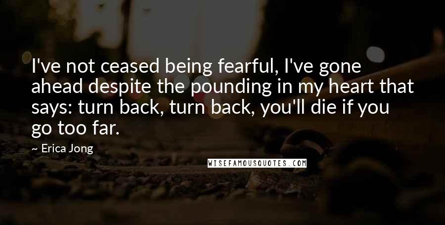 Erica Jong Quotes: I've not ceased being fearful, I've gone ahead despite the pounding in my heart that says: turn back, turn back, you'll die if you go too far.