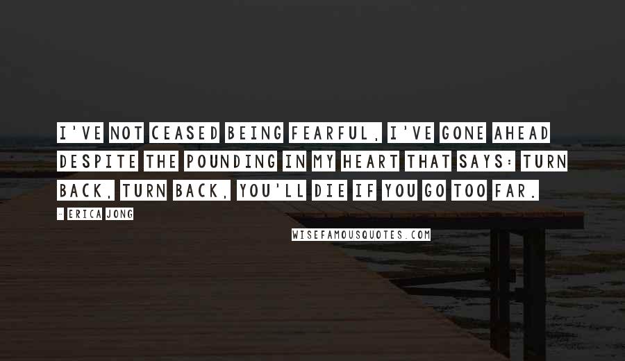 Erica Jong Quotes: I've not ceased being fearful, I've gone ahead despite the pounding in my heart that says: turn back, turn back, you'll die if you go too far.