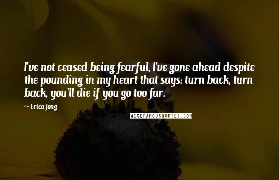 Erica Jong Quotes: I've not ceased being fearful, I've gone ahead despite the pounding in my heart that says: turn back, turn back, you'll die if you go too far.