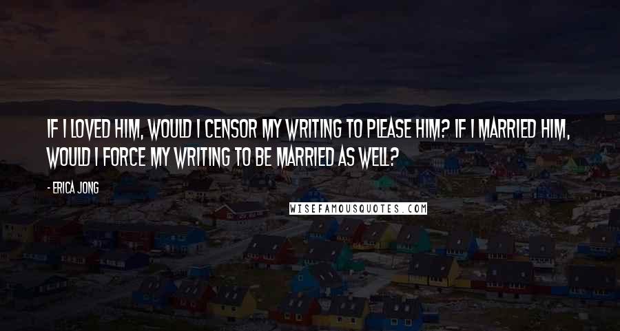 Erica Jong Quotes: If I loved him, would I censor my writing to please him? If I married him, would I force my writing to be married as well?