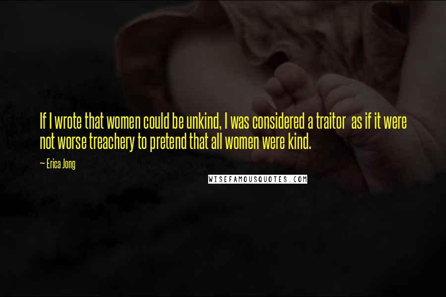 Erica Jong Quotes: If I wrote that women could be unkind, I was considered a traitor as if it were not worse treachery to pretend that all women were kind.