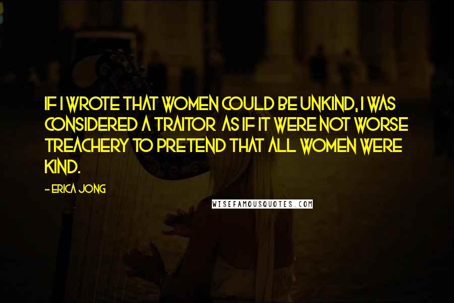 Erica Jong Quotes: If I wrote that women could be unkind, I was considered a traitor as if it were not worse treachery to pretend that all women were kind.