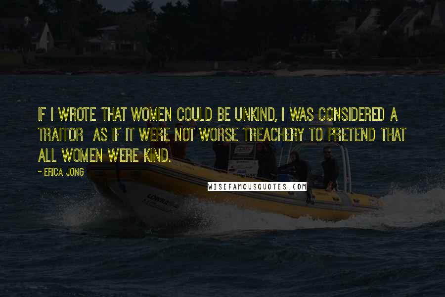 Erica Jong Quotes: If I wrote that women could be unkind, I was considered a traitor as if it were not worse treachery to pretend that all women were kind.