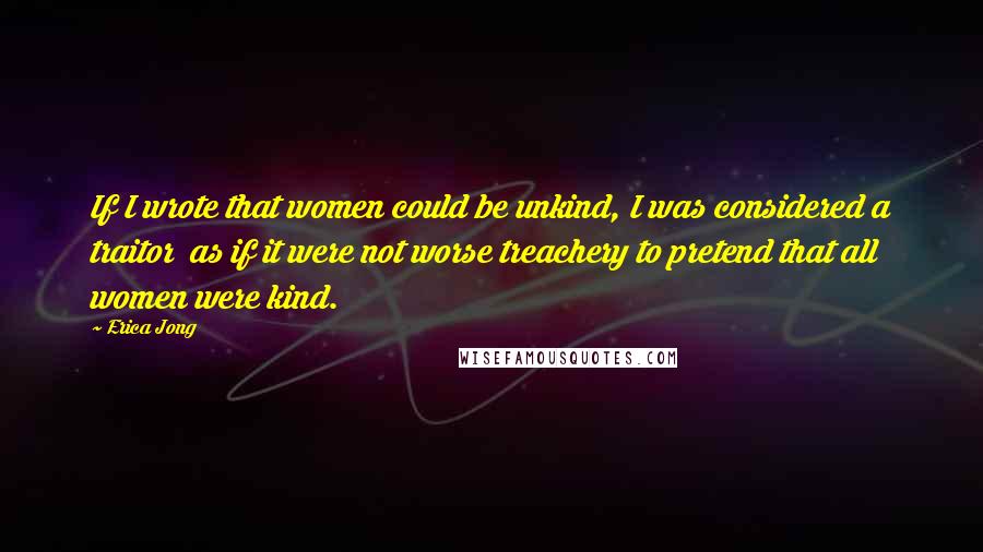 Erica Jong Quotes: If I wrote that women could be unkind, I was considered a traitor as if it were not worse treachery to pretend that all women were kind.